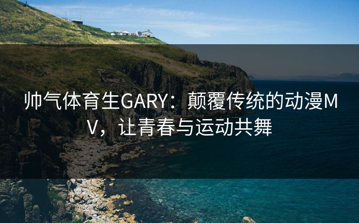 帅气体育生GARY：颠覆传统的动漫MV，让青春与运动共舞