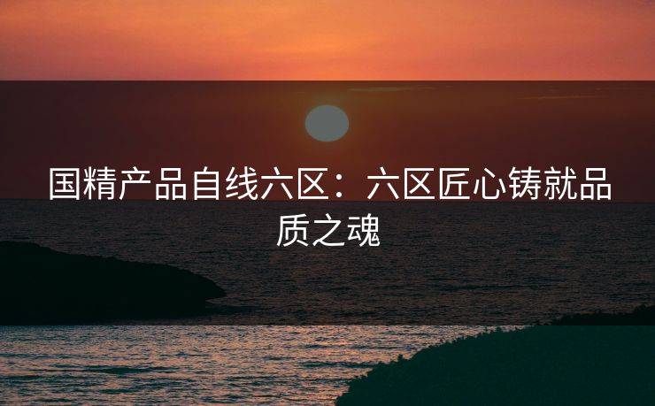 国精产品自线六区：六区匠心铸就品质之魂