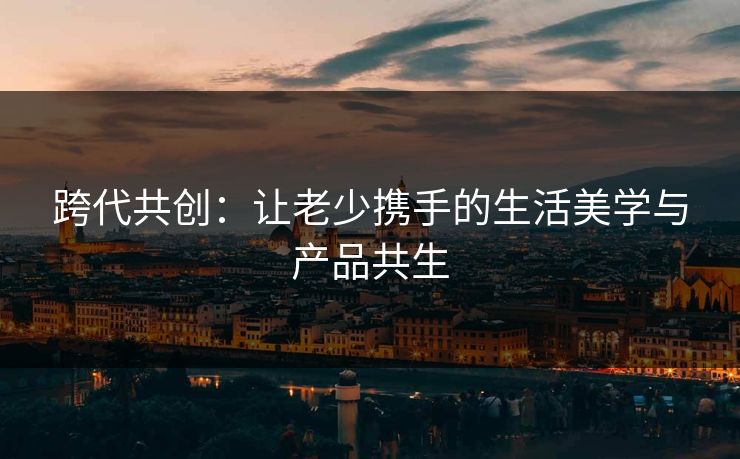 跨代共创：让老少携手的生活美学与产品共生