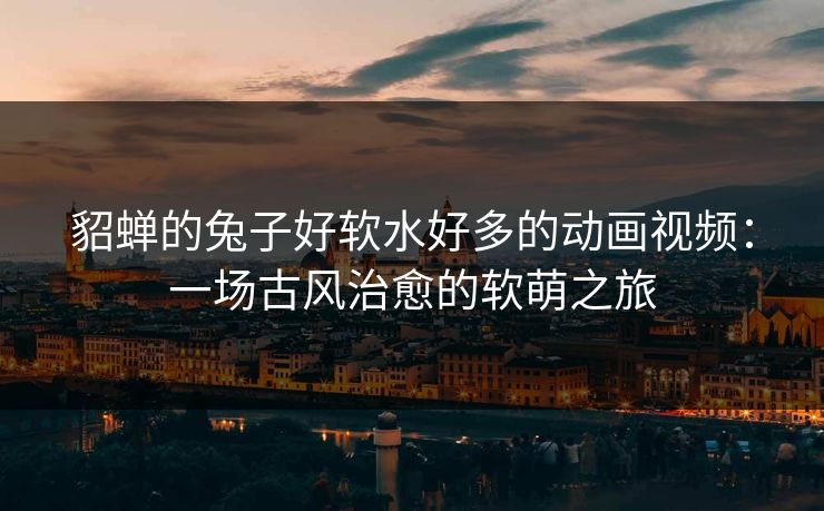 貂蝉的兔子好软水好多的动画视频：一场古风治愈的软萌之旅