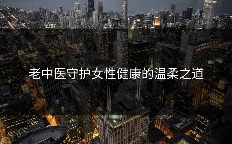 老中医守护女性健康的温柔之道 老中医守护女性健康的温柔之道