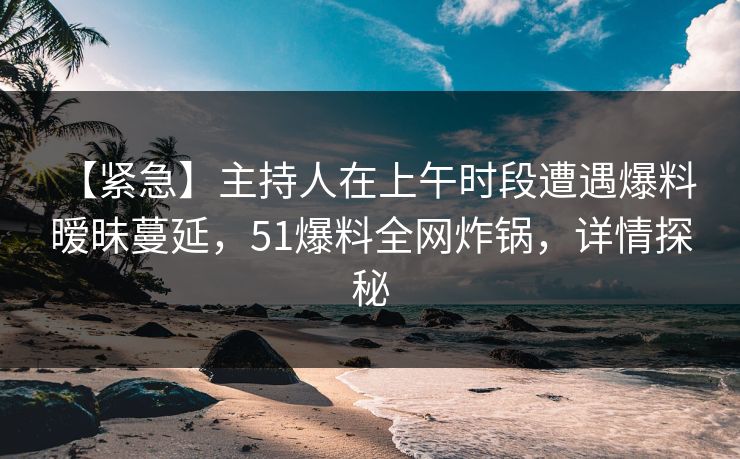 【紧急】主持人在上午时段遭遇爆料 暧昧蔓延，51爆料全网炸锅，详情探秘