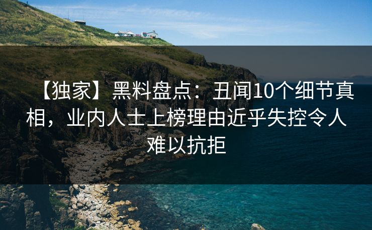 【独家】黑料盘点：丑闻10个细节真相，业内人士上榜理由近乎失控令人难以抗拒