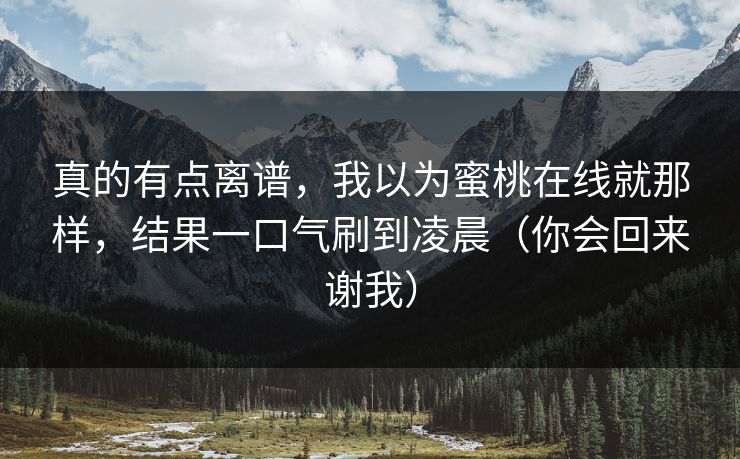 真的有点离谱,我以为蜜桃在线就那样,结果一口气刷到凌晨(你会回来谢我) 真的有点离谱,我以为蜜桃在线就那样,结果一口气刷到凌晨(你会回来谢我)