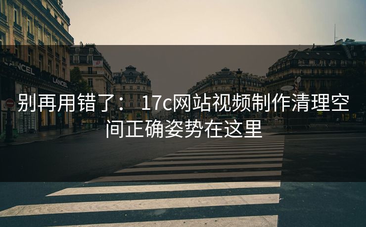 别再用错了： 17c网站视频制作清理空间正确姿势在这里