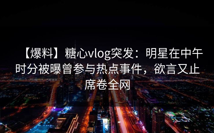 【爆料】糖心vlog突发：明星在中午时分被曝曾参与热点事件，欲言又止席卷全网