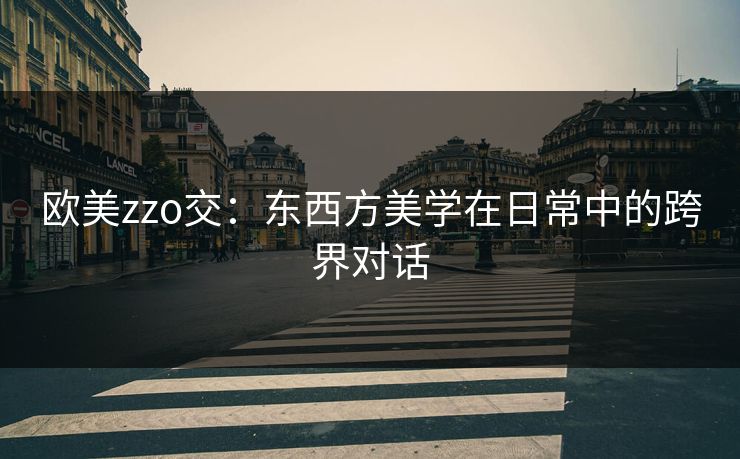 欧美zzo交:东西方美学在日常中的跨界对话 欧美zzo交:东西方美学在日常中的跨界对话