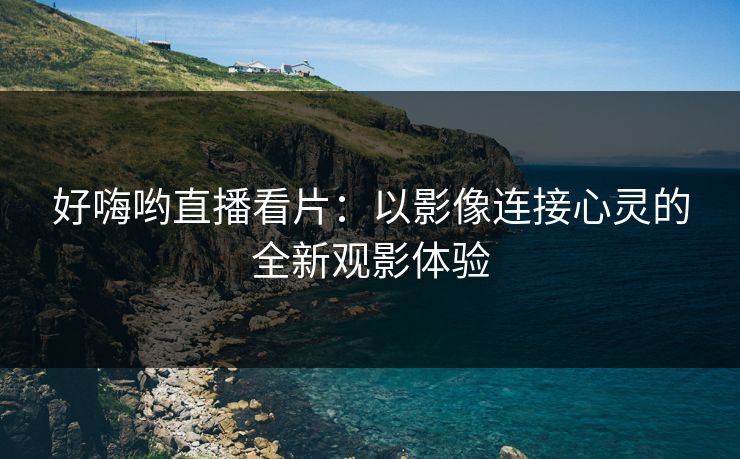 好嗨哟直播看片：以影像连接心灵的全新观影体验