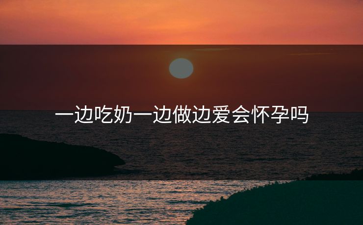 一边吃奶一边做边爱会怀孕吗 一边吃奶一边做边爱会怀孕吗