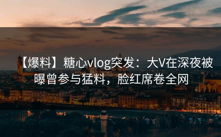 【爆料】糖心vlog突发：大V在深夜被曝曾参与猛料，脸红席卷全网