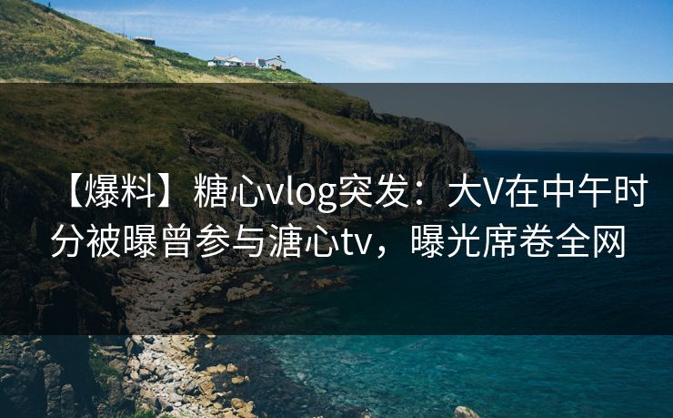 【爆料】糖心vlog突发:大V在中午时分被曝曾参与溏心tv,曝光席卷全网 【爆料】糖心vlog突发:大V在中午时分被曝曾参与溏心tv,曝光席卷全网
