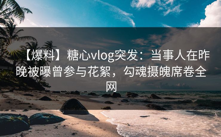 【爆料】糖心vlog突发：当事人在昨晚被曝曾参与花絮，勾魂摄魄席卷全网