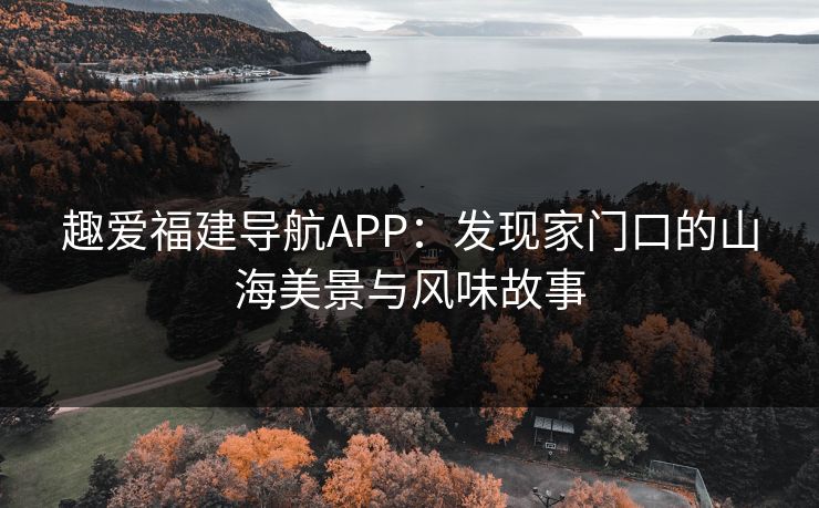 趣爱福建导航APP：发现家门口的山海美景与风味故事