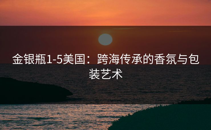 金银瓶1-5美国：跨海传承的香氛与包装艺术
