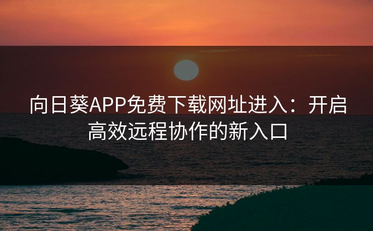 向日葵APP免费下载网址进入：开启高效远程协作的新入口