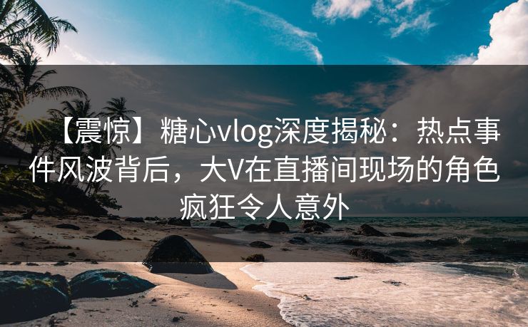 【震惊】糖心vlog深度揭秘:热点事件风波背后,大V在直播间现场的角色疯狂令人意外 【震惊】糖心vlog深度揭秘:热点事件风波背后,大V在直播间现场的角色疯狂令人意外