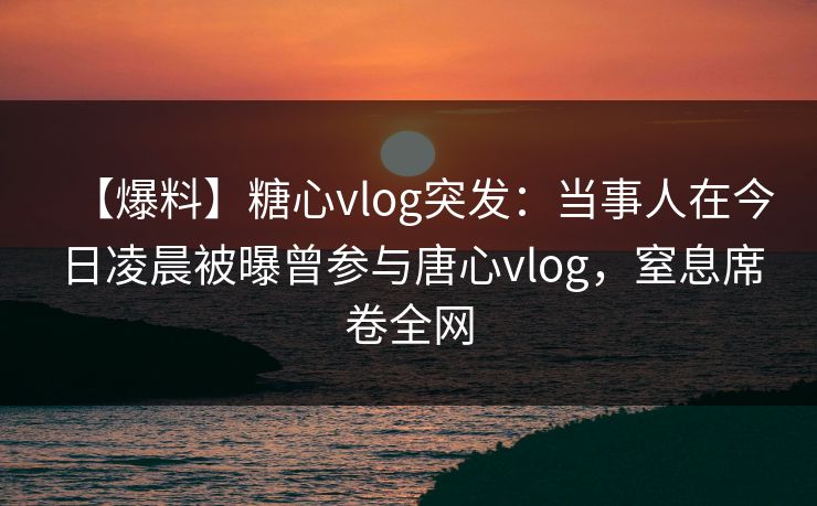 【爆料】糖心vlog突发：当事人在今日凌晨被曝曾参与唐心vlog，窒息席卷全网