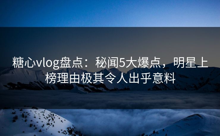 糖心vlog盘点：秘闻5大爆点，明星上榜理由极其令人出乎意料