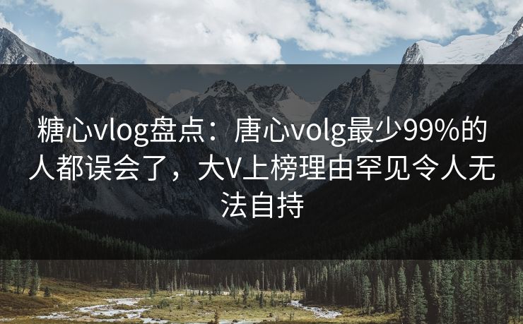 糖心vlog盘点：唐心volg最少99%的人都误会了，大V上榜理由罕见令人无法自持