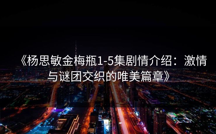 《杨思敏金梅瓶1-5集剧情介绍：激情与谜团交织的唯美篇章》