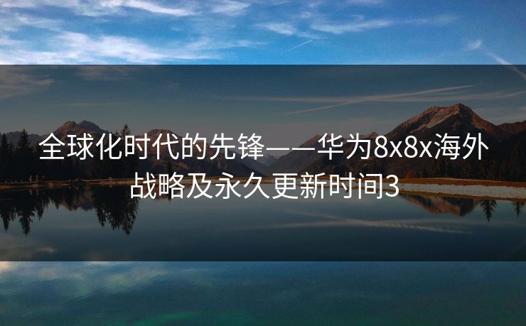全球化时代的先锋——华为8x8x海外战略及永久更新时间3 全球化时代的先锋——华为8x8x海外战略及永久更新时间3