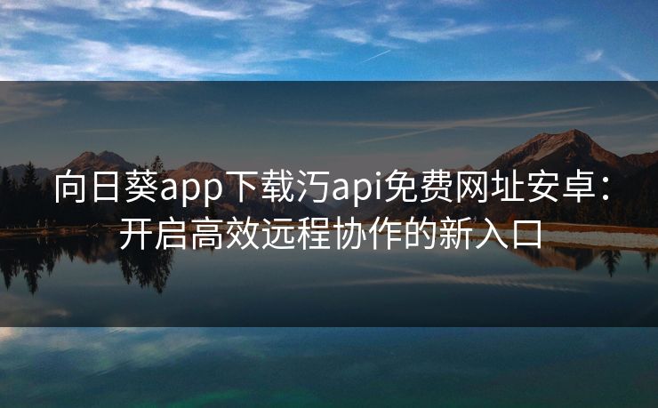 向日葵app下载汅api免费网址安卓：开启高效远程协作的新入口
