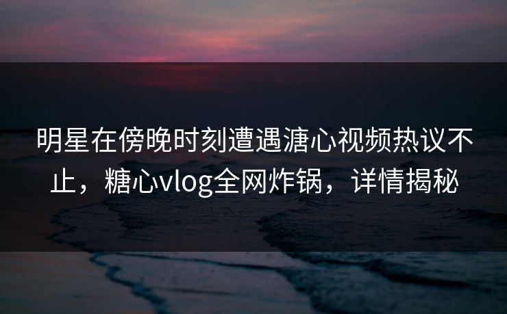 明星在傍晚时刻遭遇溏心视频热议不止，糖心vlog全网炸锅，详情揭秘
