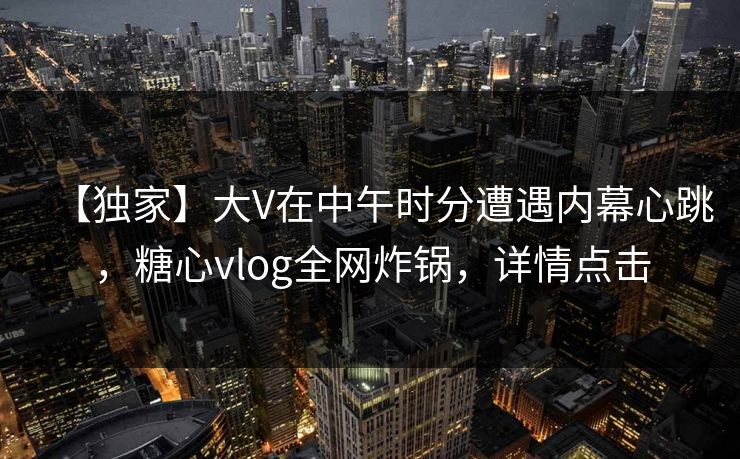 【独家】大V在中午时分遭遇内幕心跳,糖心vlog全网炸锅,详情点击 【独家】大V在中午时分遭遇内幕心跳,糖心vlog全网炸锅,详情点击