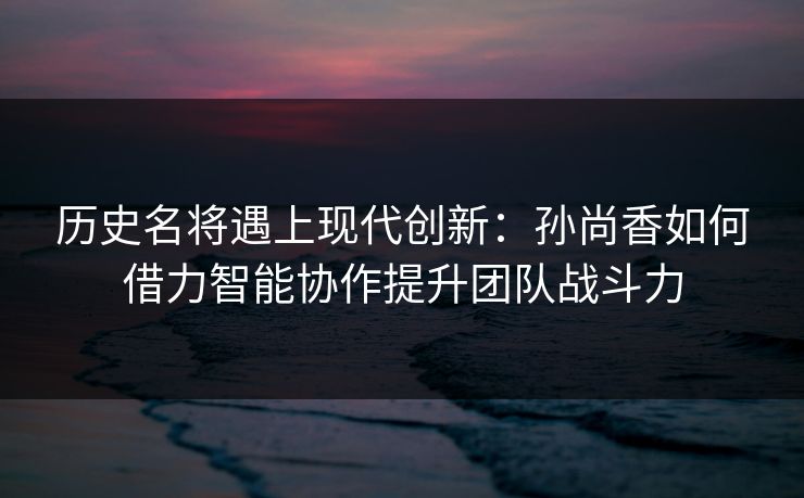 历史名将遇上现代创新:孙尚香如何借力智能协作提升团队战斗力 历史名将遇上现代创新:孙尚香如何借力智能协作提升团队战斗力