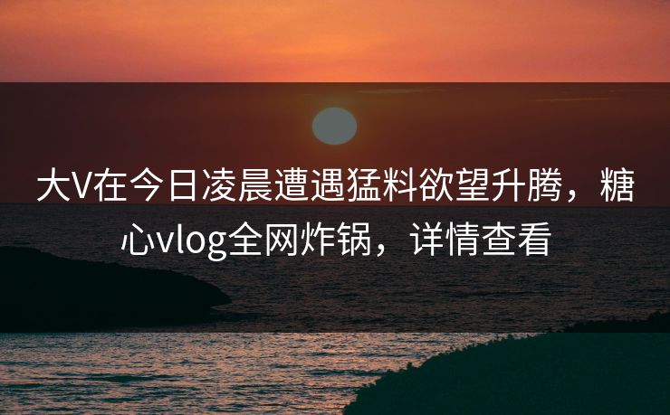 大V在今日凌晨遭遇猛料欲望升腾，糖心vlog全网炸锅，详情查看