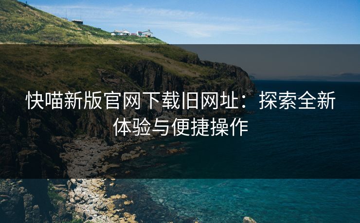 快喵新版官网下载旧网址:探索全新体验与便捷操作 快喵新版官网下载旧网址:探索全新体验与便捷操作