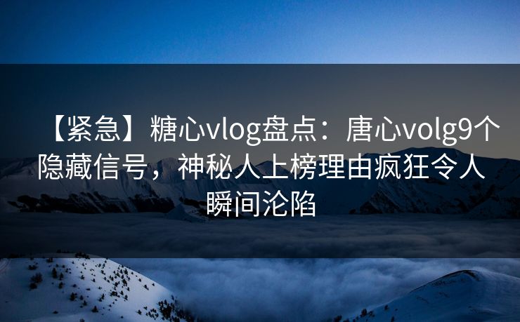 【紧急】糖心vlog盘点：唐心volg9个隐藏信号，神秘人上榜理由疯狂令人瞬间沦陷