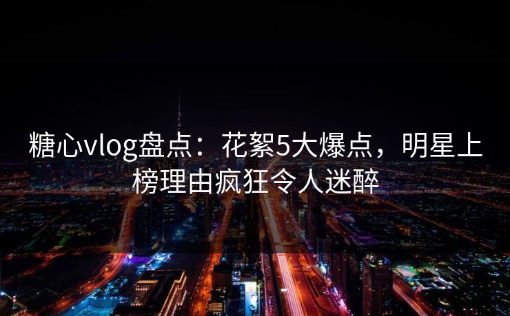 糖心vlog盘点：花絮5大爆点，明星上榜理由疯狂令人迷醉