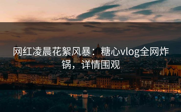 网红凌晨花絮风暴：糖心vlog全网炸锅，详情围观