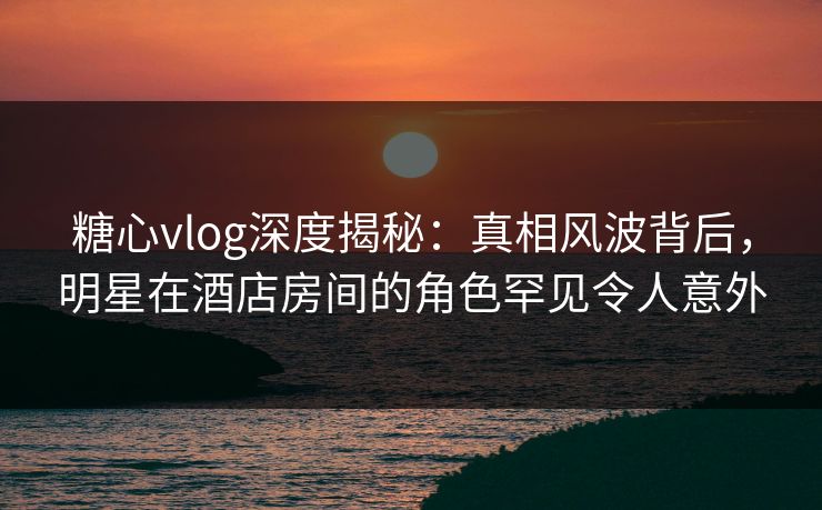 糖心vlog深度揭秘：真相风波背后，明星在酒店房间的角色罕见令人意外