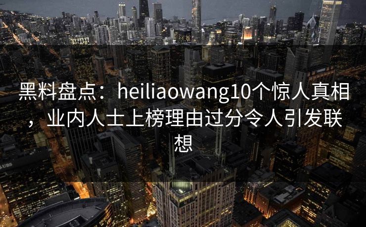 黑料盘点：heiliaowang10个惊人真相，业内人士上榜理由过分令人引发联想