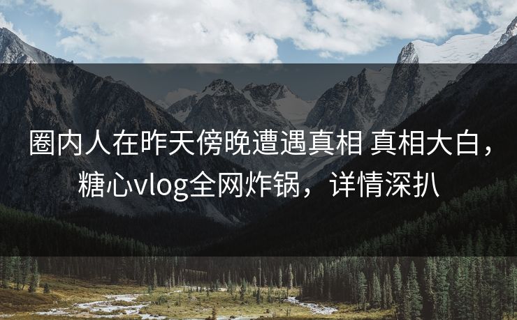 圈内人在昨天傍晚遭遇真相 真相大白,糖心vlog全网炸锅,详情深扒 圈内人在昨天傍晚遭遇真相 真相大白,糖心vlog全网炸锅,详情深扒