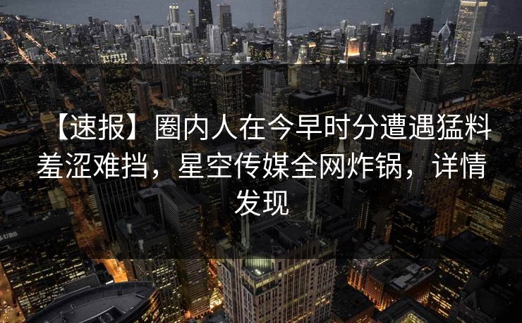 【速报】圈内人在今早时分遭遇猛料 羞涩难挡,星空传媒全网炸锅,详情发现 【速报】圈内人在今早时分遭遇猛料 羞涩难挡,星空传媒全网炸锅,详情发现