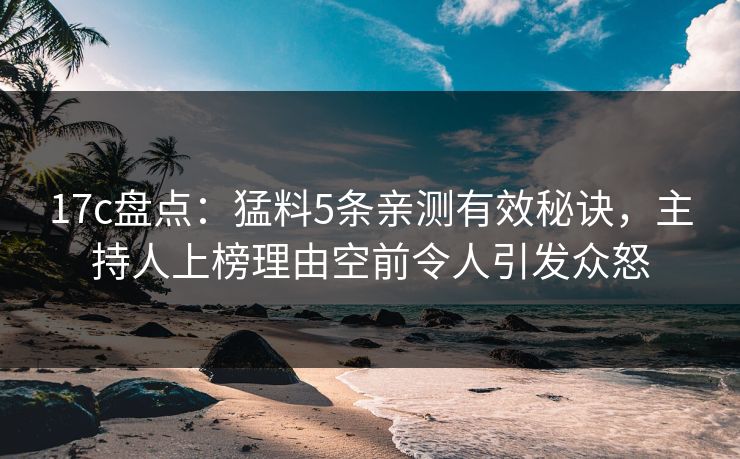 17c盘点：猛料5条亲测有效秘诀，主持人上榜理由空前令人引发众怒