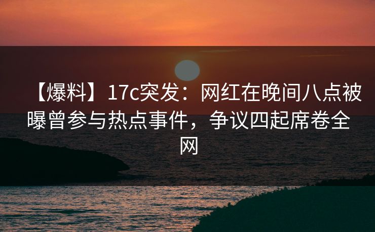 【爆料】17c突发：网红在晚间八点被曝曾参与热点事件，争议四起席卷全网