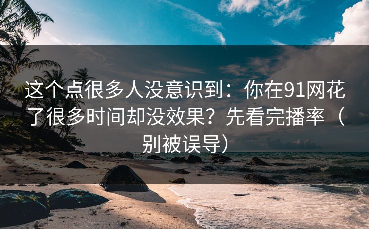 这个点很多人没意识到:你在91网花了很多时间却没效果?先看完播率(别被误导) 这个点很多人没意识到:你在91网花了很多时间却没效果?先看完播率(别被误导)