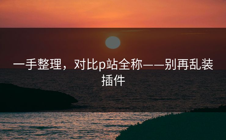 一手整理，对比p站全称——别再乱装插件