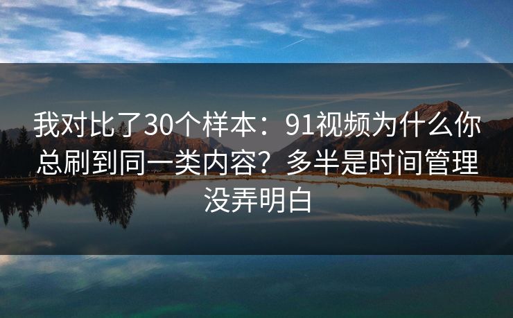 我对比了30个样本:91视频为什么你总刷到同一类内容?多半是时间管理没弄明白 我对比了30个样本:91视频为什么你总刷到同一类内容?多半是时间管理没弄明白
