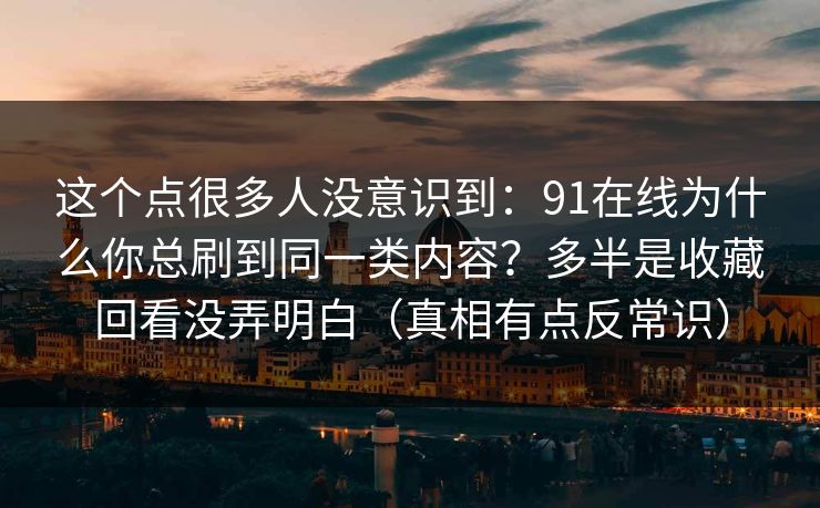 这个点很多人没意识到:91在线为什么你总刷到同一类内容?多半是收藏回看没弄明白(真相有点反常识) 这个点很多人没意识到:91在线为什么你总刷到同一类内容?多半是收藏回看没弄明白(真相有点反常识)
