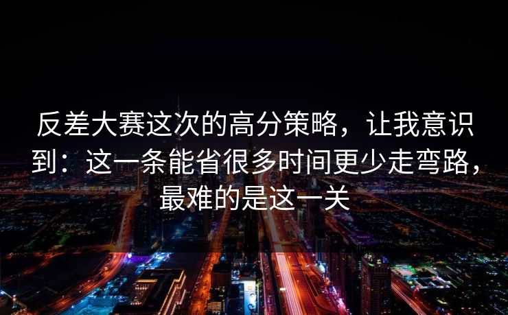 反差大赛这次的高分策略,让我意识到:这一条能省很多时间更少走弯路,最难的是这一关 反差大赛这次的高分策略,让我意识到:这一条能省很多时间更少走弯路,最难的是这一关